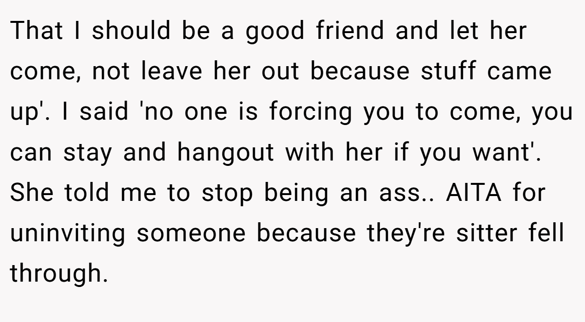 That I should be a good friend and let her come, not leave her out because stuff came up'. I said 'no one is forcing you to come, you can stay and hangout with her if you want'. She told me to stop being an ass.. AITA for uninviting someone because they're sitter fell through.