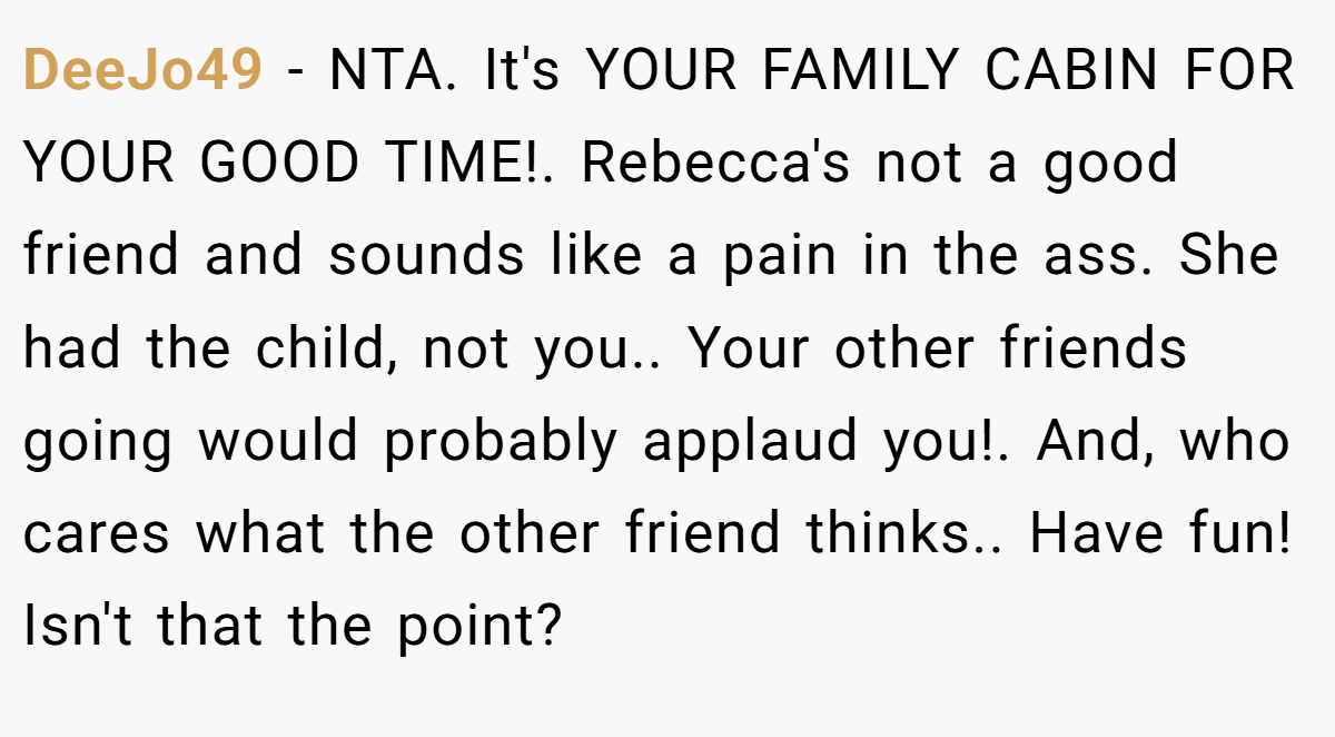 DeeJo49 − NTA. It's YOUR FAMILY CABIN FOR YOUR GOOD TIME!. Rebecca's not a good friend and sounds like a pain in the ass. She had the child, not you.. Your other friends going would probably applaud you!. And, who cares what the other friend thinks.. Have fun! Isn't that the point?