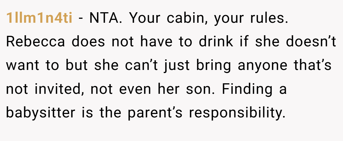 1llm1n4ti − NTA. Your cabin, your rules. Rebecca does not have to drink if she doesn’t want to but she can’t just bring anyone that’s not invited, not even her son. Finding a babysitter is the parent’s responsibility.