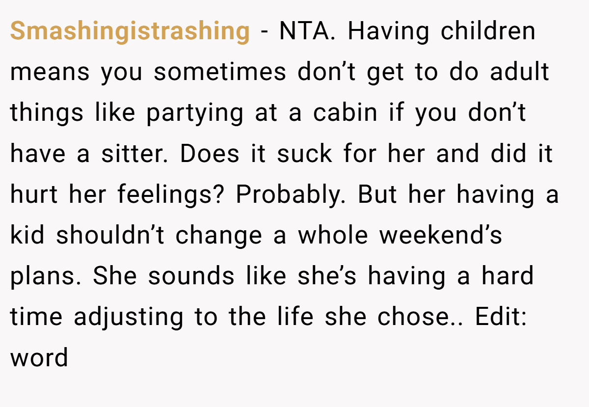 Smashingistrashing − NTA. Having children means you sometimes don’t get to do adult things like partying at a cabin if you don’t have a sitter. Does it suck for her and did it hurt her feelings? Probably. But her having a kid shouldn’t change a whole weekend’s plans. She sounds like she’s having a hard time adjusting to the life she chose.. Edit: word