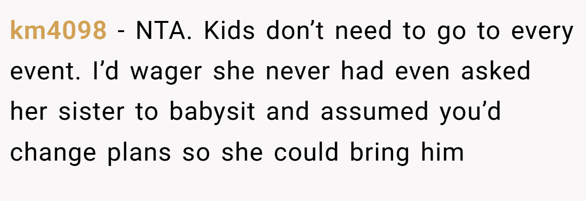 km4098 − NTA. Kids don’t need to go to every event. I’d wager she never had even asked her sister to babysit and assumed you’d change plans so she could bring him