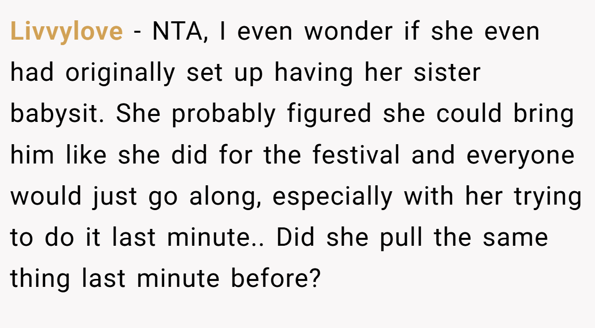 Livvylove − NTA, I even wonder if she even had originally set up having her sister babysit. She probably figured she could bring him like she did for the festival and everyone would just go along, especially with her trying to do it last minute.. Did she pull the same thing last minute before?