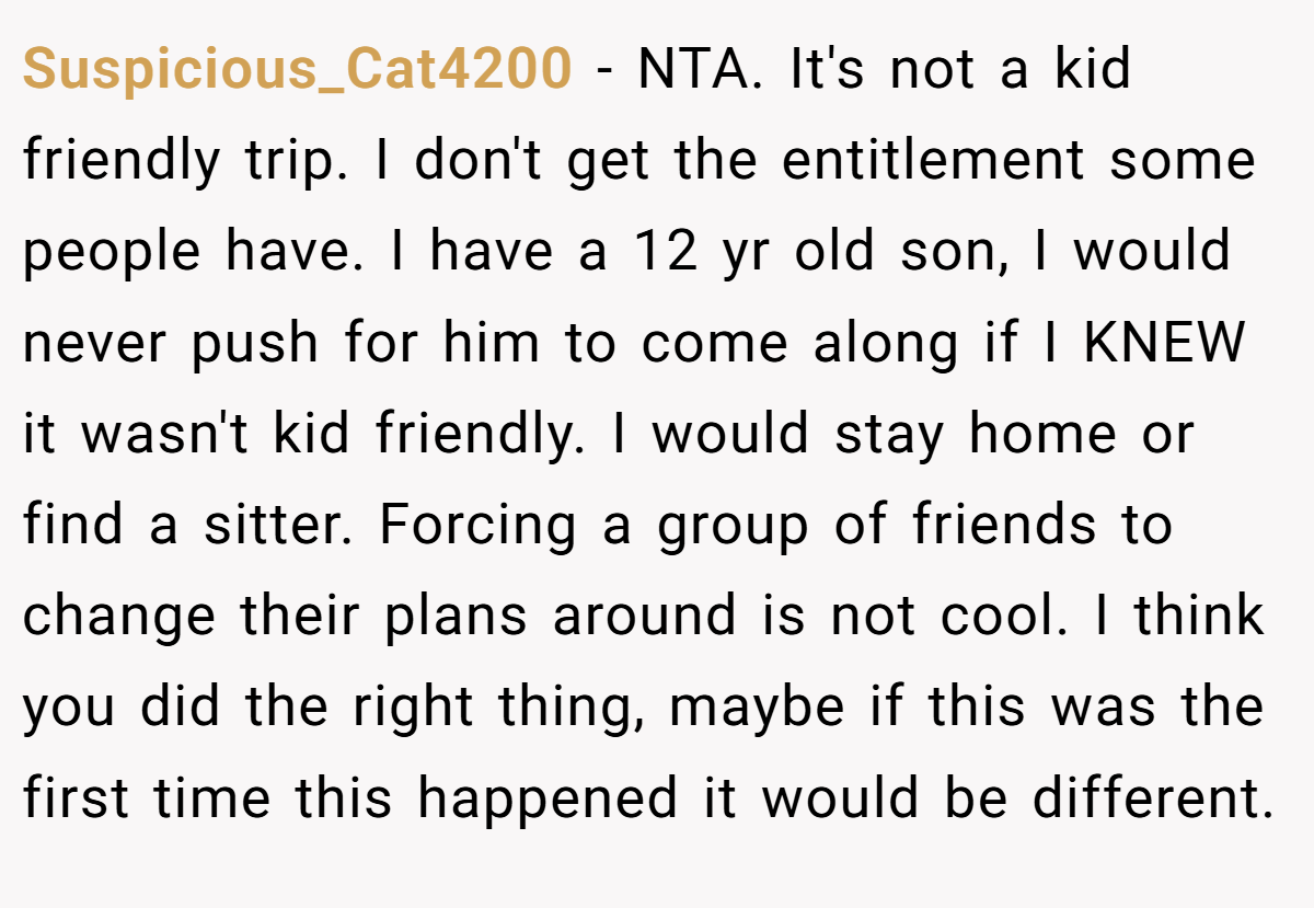 Suspicious_Cat4200 − NTA. It's not a kid friendly trip. I don't get the entitlement some people have. I have a 12 yr old son, I would never push for him to come along if I KNEW it wasn't kid friendly. I would stay home or find a sitter. Forcing a group of friends to change their plans around is not cool. I think you did the right thing, maybe if this was the first time this happened it would be different.