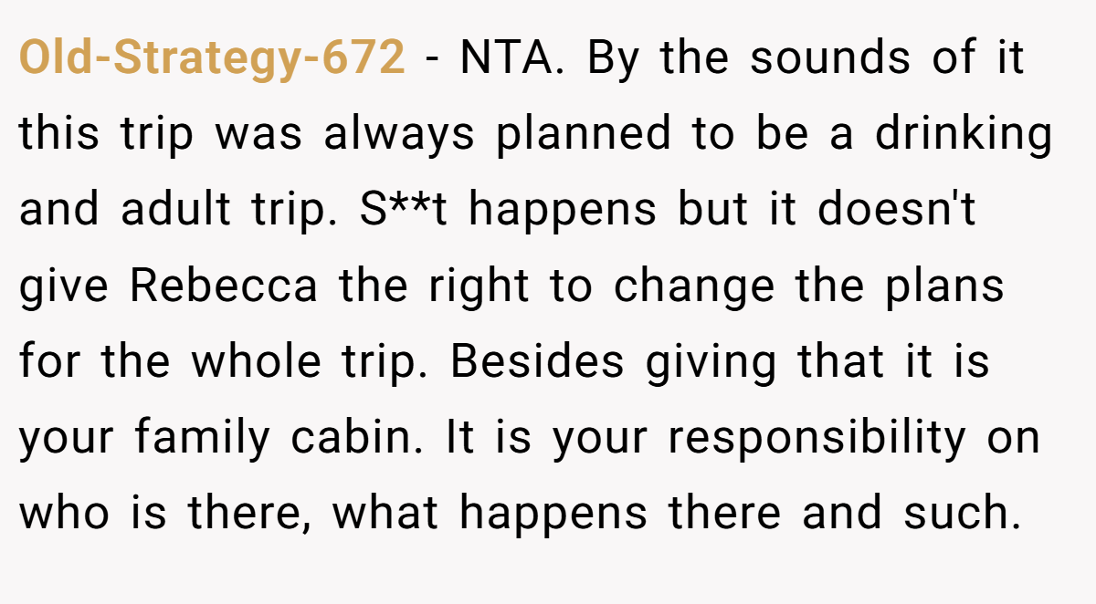 Old-Strategy-672 − NTA. By the sounds of it this trip was always planned to be a drinking and adult trip. S**t happens but it doesn't give Rebecca the right to change the plans for the whole trip. Besides giving that it is your family cabin. It is your responsibility on who is there, what happens there and such.