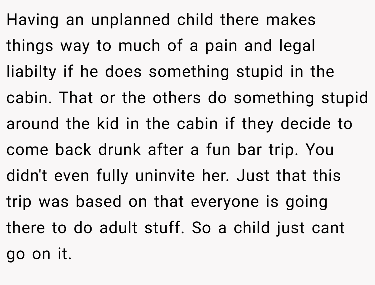 Having an unplanned child there makes things way to much of a pain and legal liabilty if he does something stupid in the cabin. That or the others do something stupid around the kid in the cabin if they decide to come back drunk after a fun bar trip. You didn't even fully uninvite her. Just that this trip was based on that everyone is going there to do adult stuff. So a child just cant go on it.