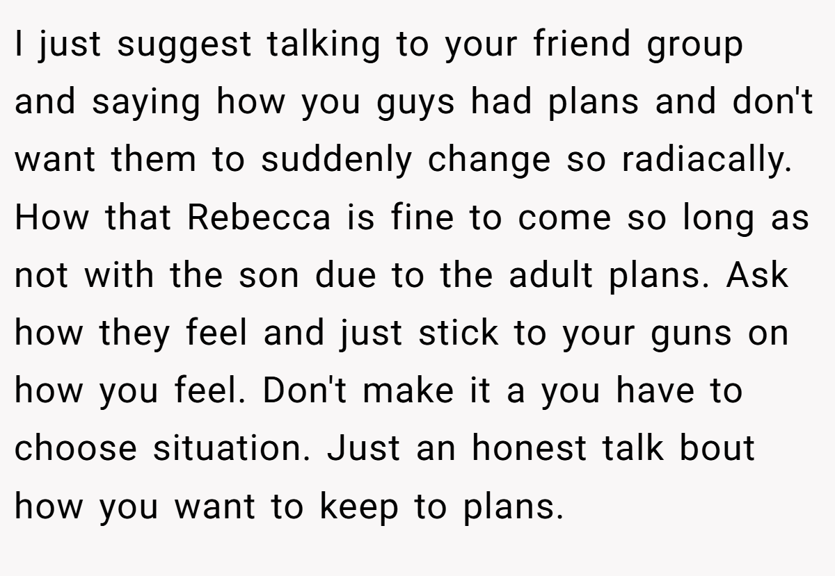 I just suggest talking to your friend group and saying how you guys had plans and don't want them to suddenly change so radiacally. How that Rebecca is fine to come so long as not with the son due to the adult plans. Ask how they feel and just stick to your guns on how you feel. Don't make it a you have to choose situation. Just an honest talk bout how you want to keep to plans.