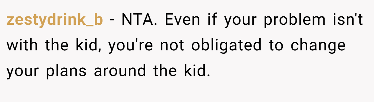 zestydrink_b − NTA. Even if your problem isn't with the kid, you're not obligated to change your plans around the kid.