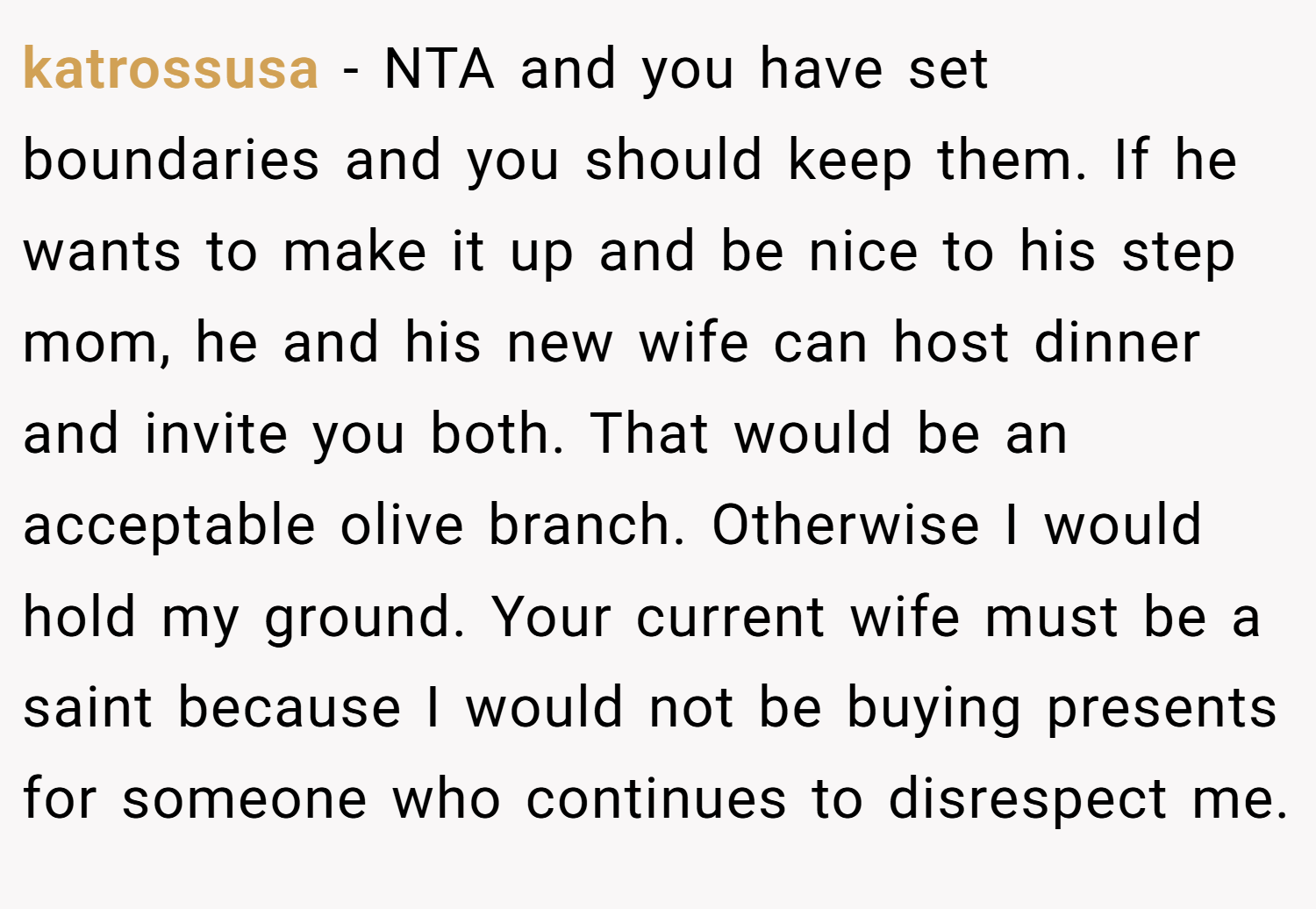 katrossusa − NTA and you have set boundaries and you should keep them. If he wants to make it up and be nice to his step mom, he and his new wife can host dinner and invite you both. That would be an acceptable olive branch. Otherwise I would hold my ground. Your current wife must be a saint because I would not be buying presents for someone who continues to disrespect me.