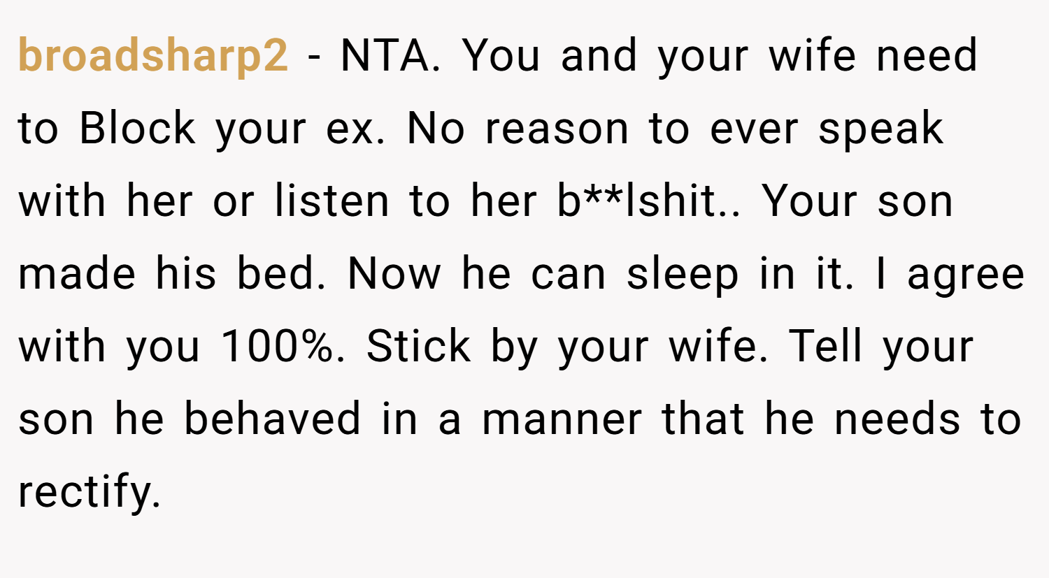 broadsharp2 − NTA. You and your wife need to Block your ex. No reason to ever speak with her or listen to her b**lshit.. Your son made his bed. Now he can sleep in it. I agree with you 100%. Stick by your wife. Tell your son he behaved in a manner that he needs to rectify.