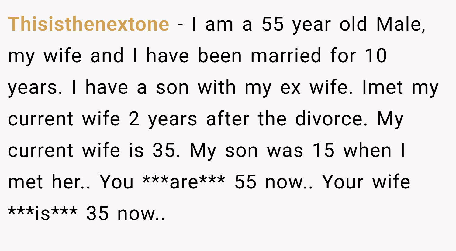 Thisisthenextone − I am a 55 year old Male, my wife and I have been married for 10 years. I have a son with my ex wife. Imet my current wife 2 years after the divorce. My current wife is 35. My son was 15 when I met her.. You ***are*** 55 now.. Your wife ***is*** 35 now..