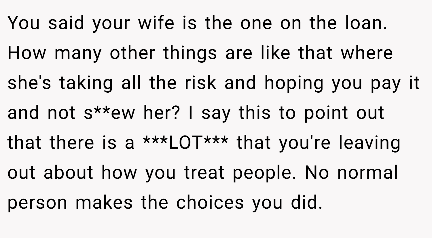 You said your wife is the one on the loan. How many other things are like that where she's taking all the risk and hoping you pay it and not s**ew her? I say this to point out that there is a ***LOT*** that you're leaving out about how you treat people. No normal person makes the choices you did.