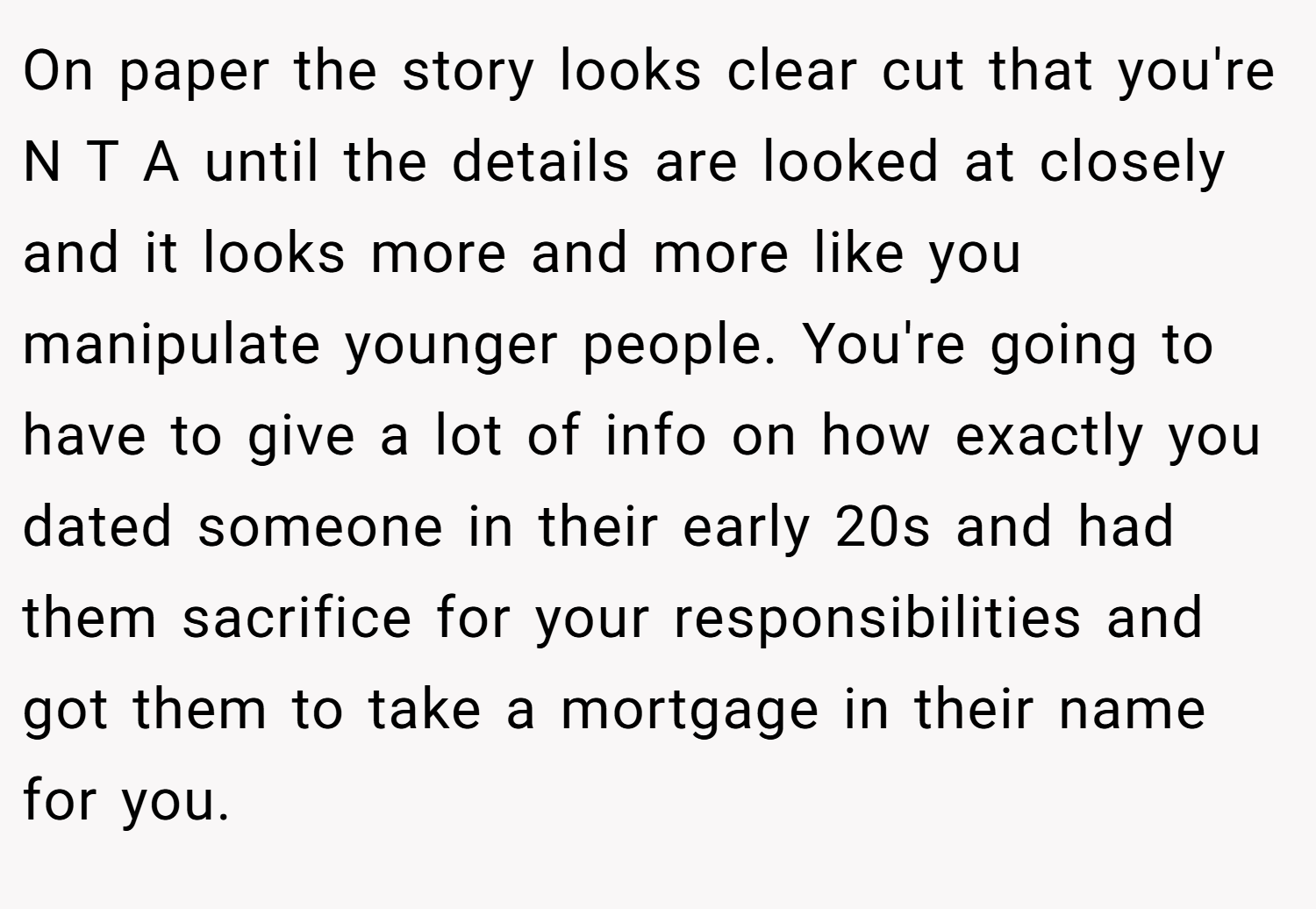 On paper the story looks clear cut that you're N T A until the details are looked at closely and it looks more and more like you manipulate younger people. You're going to have to give a lot of info on how exactly you dated someone in their early 20s and had them sacrifice for your responsibilities and got them to take a mortgage in their name for you.