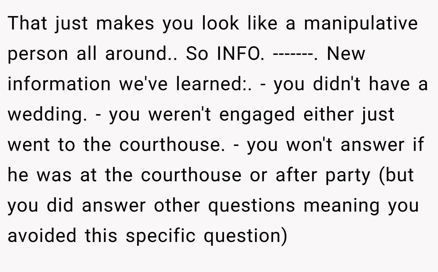 That just makes you look like a manipulative person all around.. So INFO. -------. New information we've learned:. - you didn't have a wedding. - you weren't engaged either just went to the courthouse. - you won't answer if he was at the courthouse or after party (but you did answer other questions meaning you avoided this specific question)