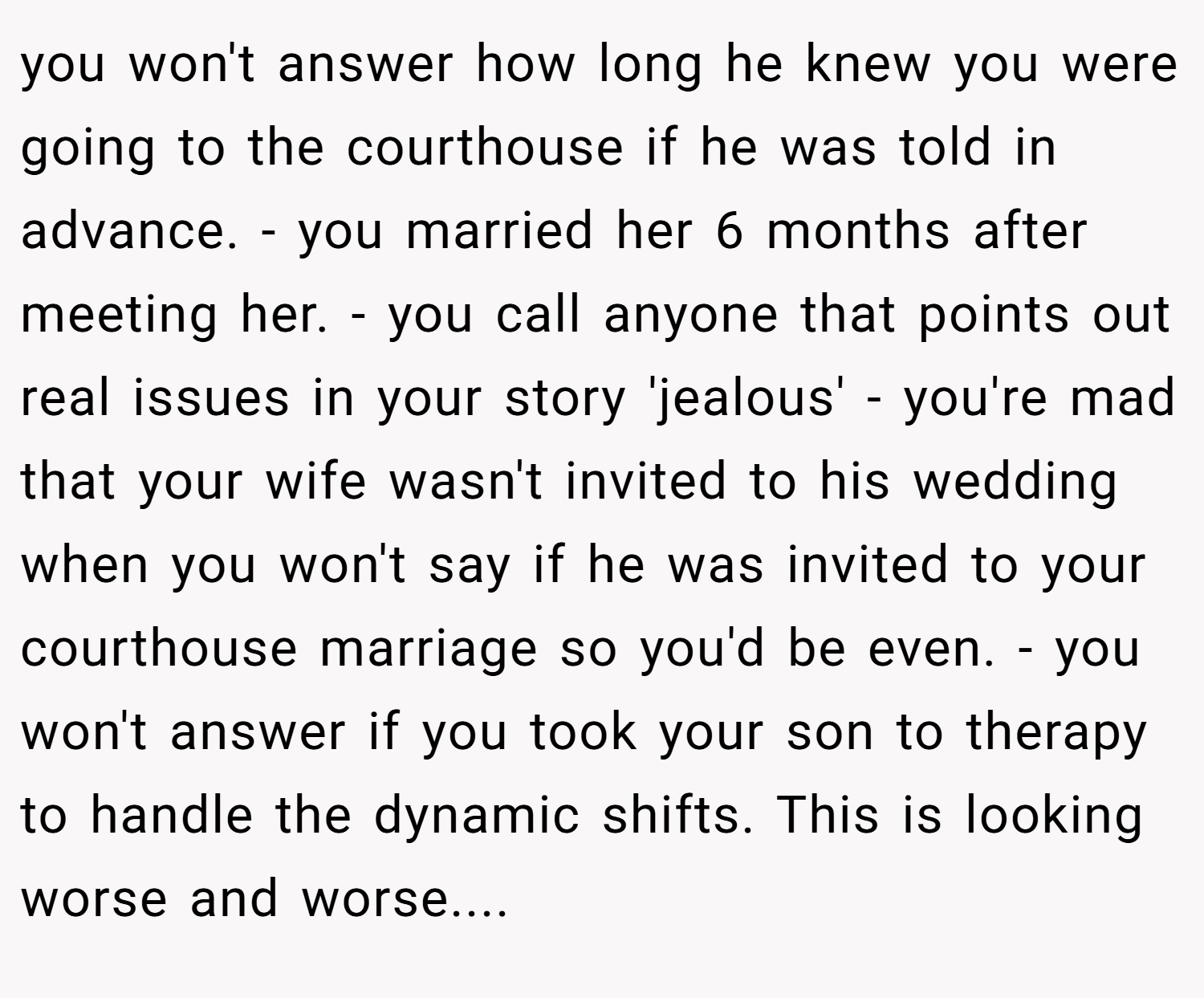 you won't answer how long he knew you were going to the courthouse if he was told in advance. - you married her 6 months after meeting her. - you call anyone that points out real issues in your story 'jealous' - you're mad that your wife wasn't invited to his wedding when you won't say if he was invited to your courthouse marriage so you'd be even. - you won't answer if you took your son to therapy to handle the dynamic shifts. This is looking worse and worse....