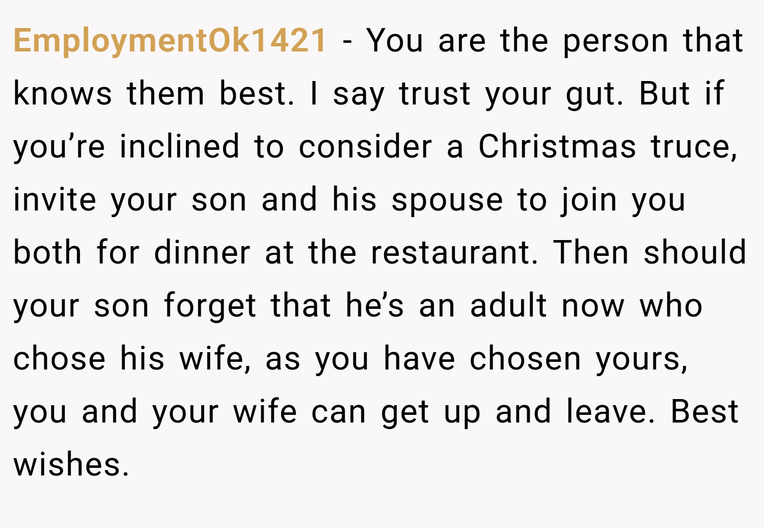 EmploymentOk1421 − You are the person that knows them best. I say trust your gut. But if you’re inclined to consider a Christmas truce, invite your son and his spouse to join you both for dinner at the restaurant. Then should your son forget that he’s an adult now who chose his wife, as you have chosen yours, you and your wife can get up and leave. Best wishes.