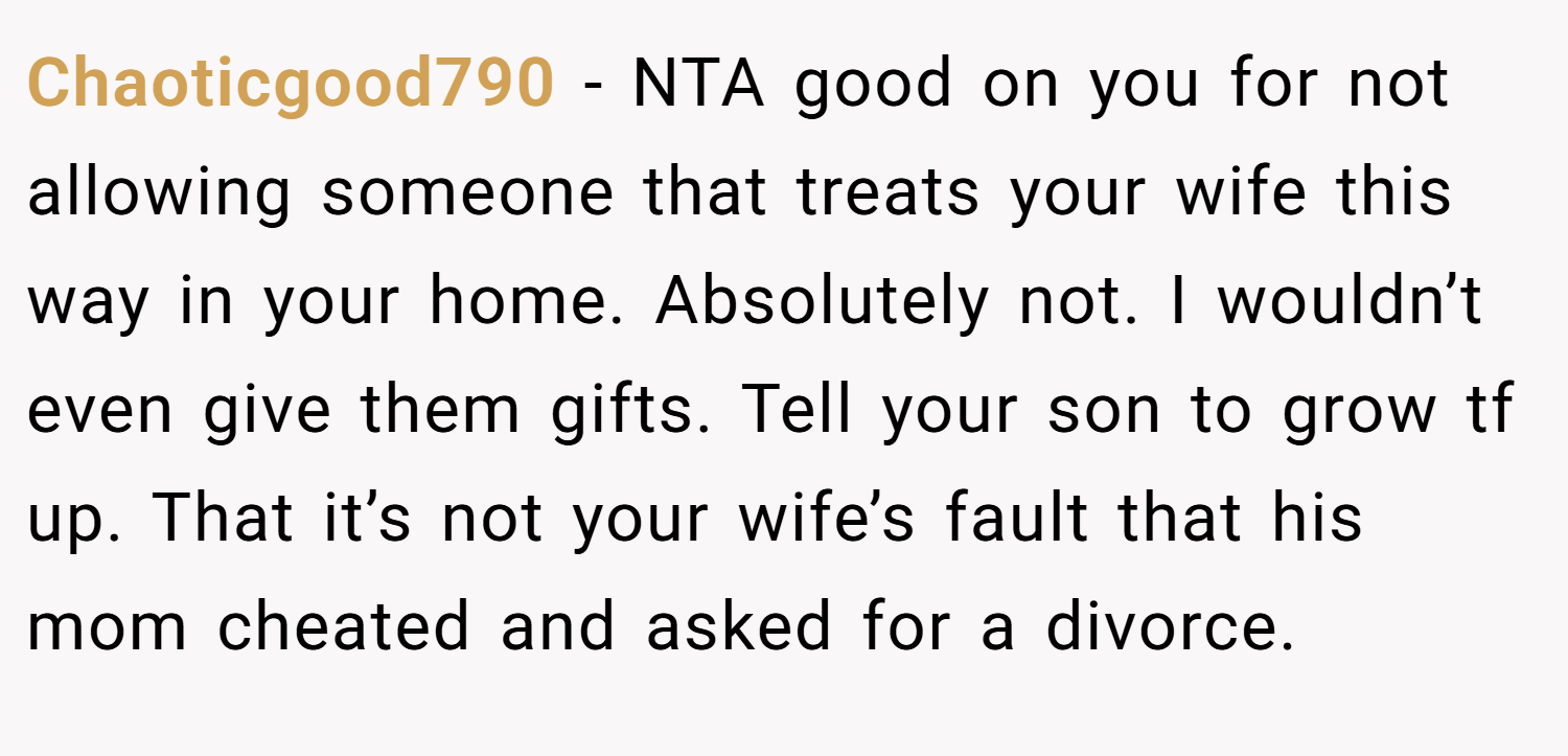 Chaoticgood790 − NTA good on you for not allowing someone that treats your wife this way in your home. Absolutely not. I wouldn’t even give them gifts. Tell your son to grow tf up. That it’s not your wife’s fault that his mom cheated and asked for a divorce.