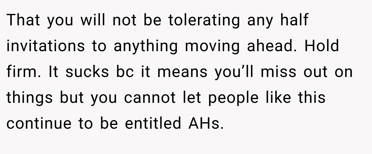 That you will not be tolerating any half invitations to anything moving ahead. Hold firm. It sucks bc it means you’ll miss out on things but you cannot let people like this continue to be entitled AHs.