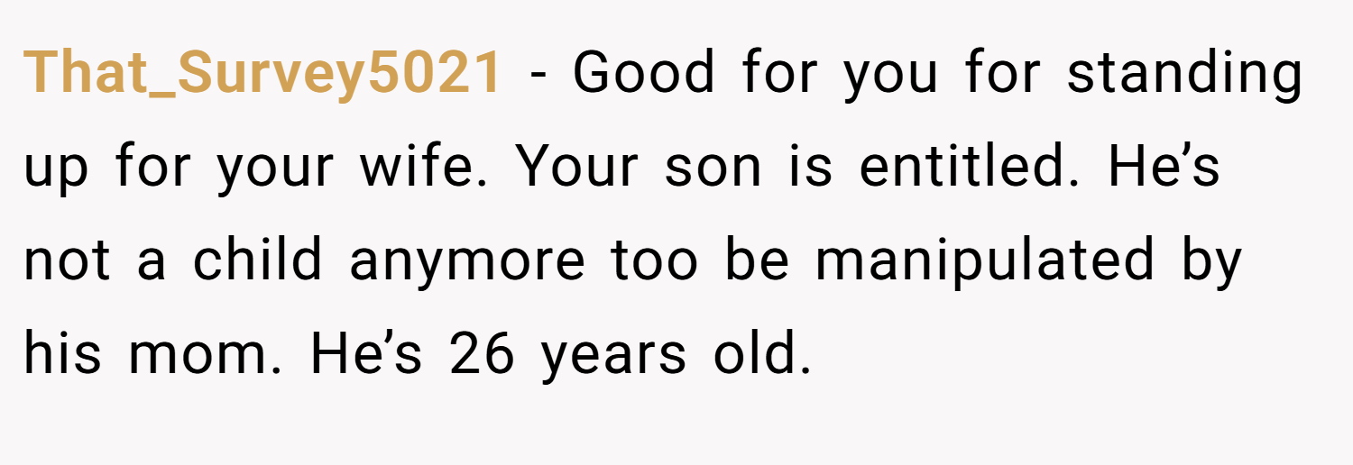 That_Survey5021 − Good for you for standing up for your wife. Your son is entitled. He’s not a child anymore too be manipulated by his mom. He’s 26 years old.
