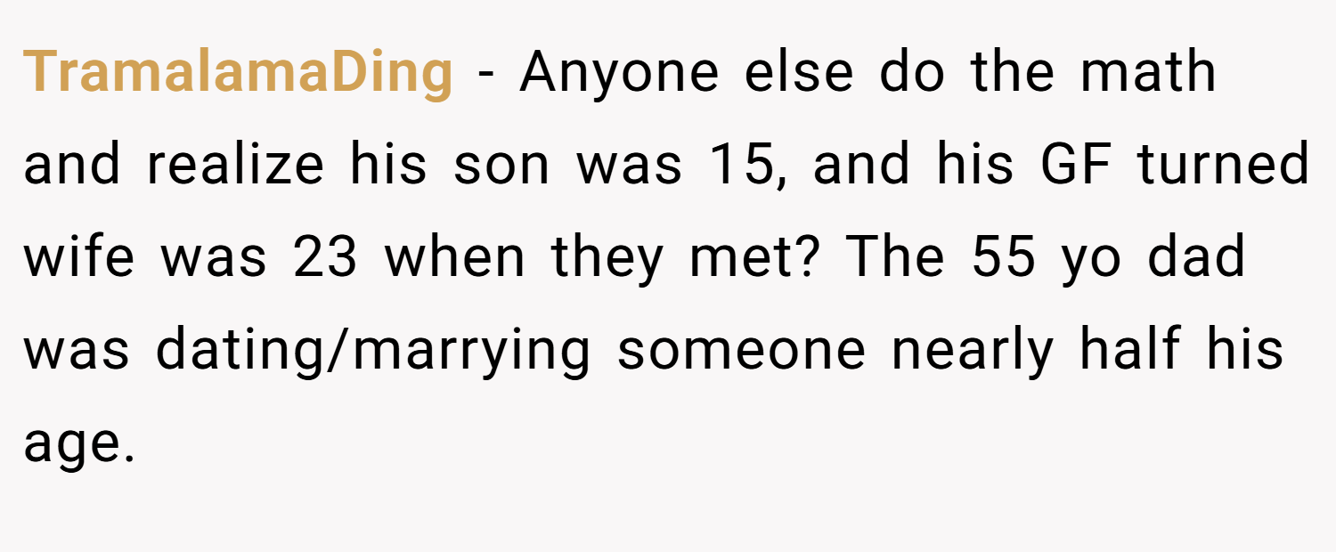 TramalamaDing − Anyone else do the math and realize his son was 15, and his GF turned wife was 23 when they met? The 55 yo dad was dating/marrying someone nearly half his age.