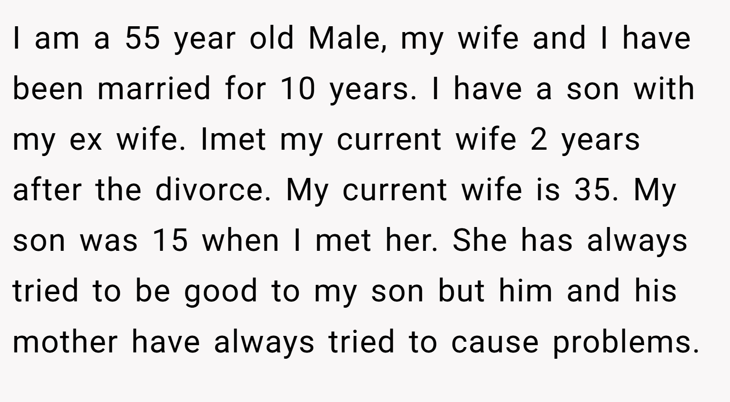 I am a 55 year old Male, my wife and I have been married for 10 years. I have a son with my ex wife. Imet my current wife 2 years after the divorce. My current wife is 35. My son was 15 when I met her. She has always tried to be good to my son but him and his mother have always tried to cause problems.