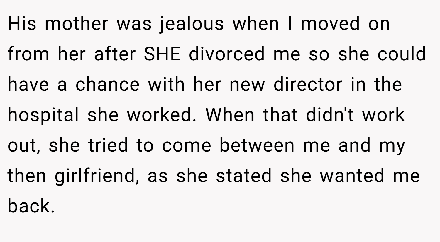 His mother was jealous when I moved on from her after SHE divorced me so she could have a chance with her new director in the hospital she worked. When that didn't work out, she tried to come between me and my then girlfriend, as she stated she wanted me back.
