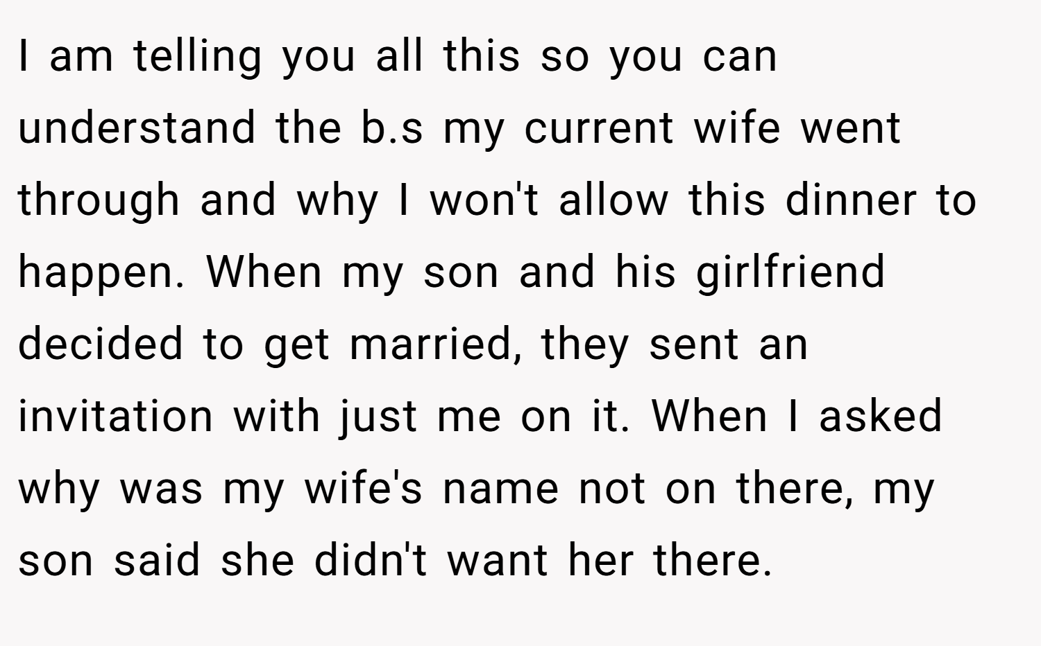 I am telling you all this so you can understand the b.s my current wife went through and why I won't allow this dinner to happen. When my son and his girlfriend decided to get married, they sent an invitation with just me on it. When I asked why was my wife's name not on there, my son said she didn't want her there.