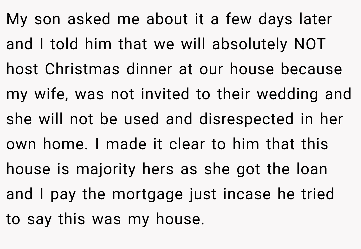 My son asked me about it a few days later and I told him that we will absolutely NOT host Christmas dinner at our house because my wife, was not invited to their wedding and she will not be used and disrespected in her own home. I made it clear to him that this house is majority hers as she got the loan and I pay the mortgage just incase he tried to say this was my house.