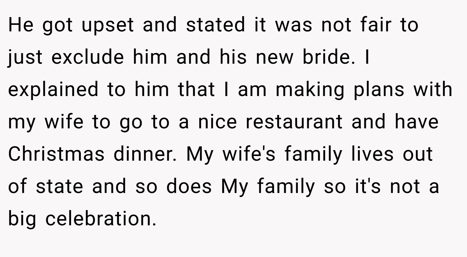 He got upset and stated it was not fair to just exclude him and his new bride. I explained to him that I am making plans with my wife to go to a nice restaurant and have Christmas dinner. My wife's family lives out of state and so does My family so it's not a big celebration.