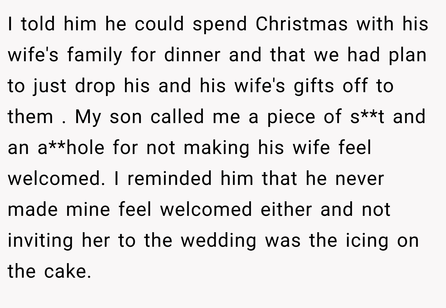 I told him he could spend Christmas with his wife's family for dinner and that we had plan to just drop his and his wife's gifts off to them . My son called me a piece of s**t and an a**hole for not making his wife feel welcomed. I reminded him that he never made mine feel welcomed either and not inviting her to the wedding was the icing on the cake.