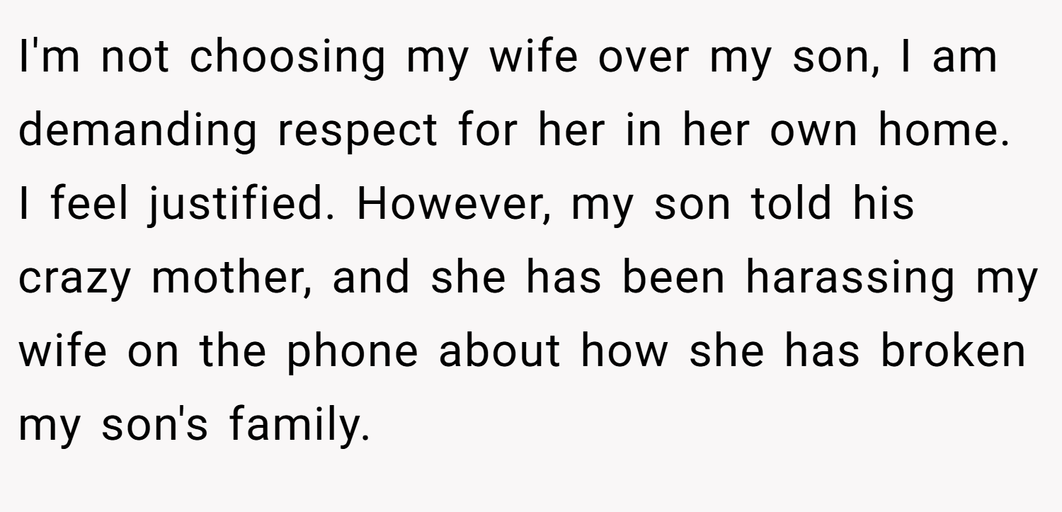 I'm not choosing my wife over my son, I am demanding respect for her in her own home. I feel justified. However, my son told his crazy mother, and she has been harassing my wife on the phone about how she has broken my son's family.