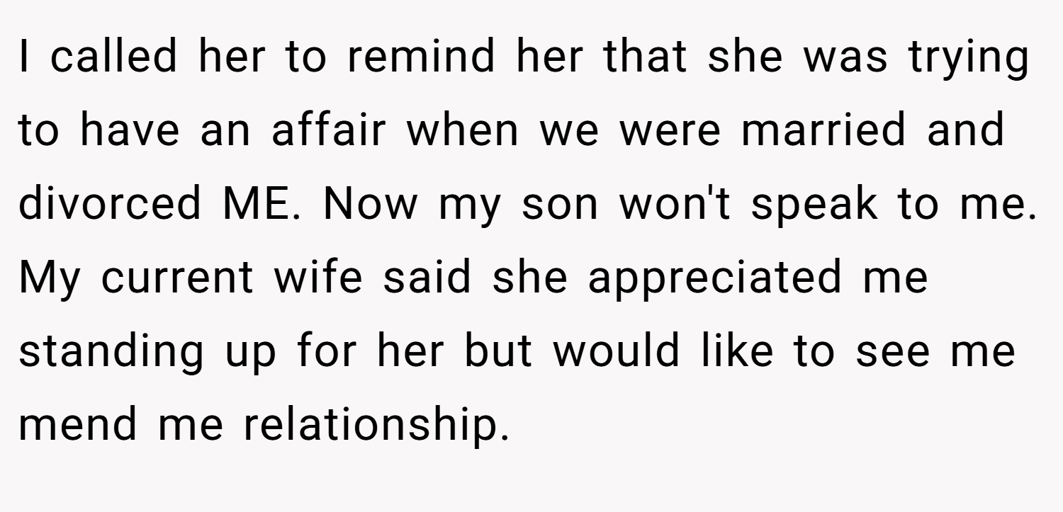 I called her to remind her that she was trying to have an affair when we were married and divorced ME. Now my son won't speak to me. My current wife said she appreciated me standing up for her but would like to see me mend me relationship.