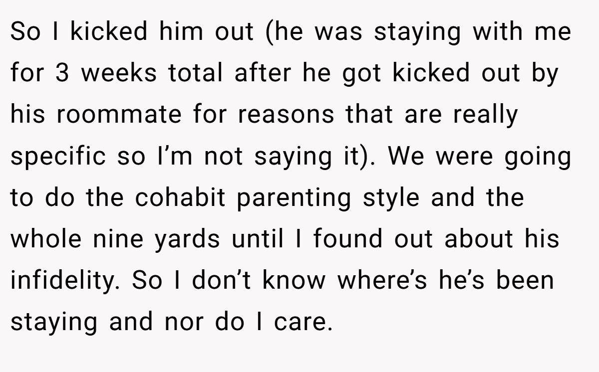 So I kicked him out (he was staying with me for 3 weeks total after he got kicked out by his roommate for reasons that are really specific so I’m not saying it). We were going to do the cohabit parenting style and the whole nine yards until I found out about his infidelity. So I don’t know where’s he’s been staying and nor do I care.