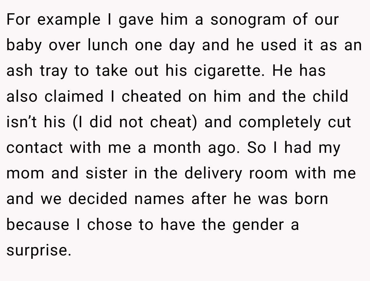For example I gave him a sonogram of our baby over lunch one day and he used it as an ash tray to take out his cigarette. He has also claimed I cheated on him and the child isn’t his (I did not cheat) and completely cut contact with me a month ago. So I had my mom and sister in the delivery room with me and we decided names after he was born because I chose to have the gender a surprise.