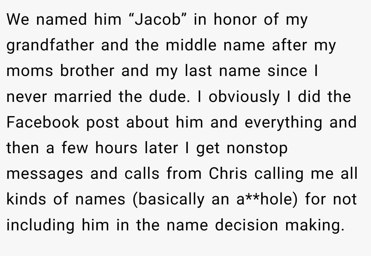 We named him “Jacob” in honor of my grandfather and the middle name after my moms brother and my last name since I never married the dude. I obviously I did the Facebook post about him and everything and then a few hours later I get nonstop messages and calls from Chris calling me all kinds of names (basically an a**hole) for not including him in the name decision making.