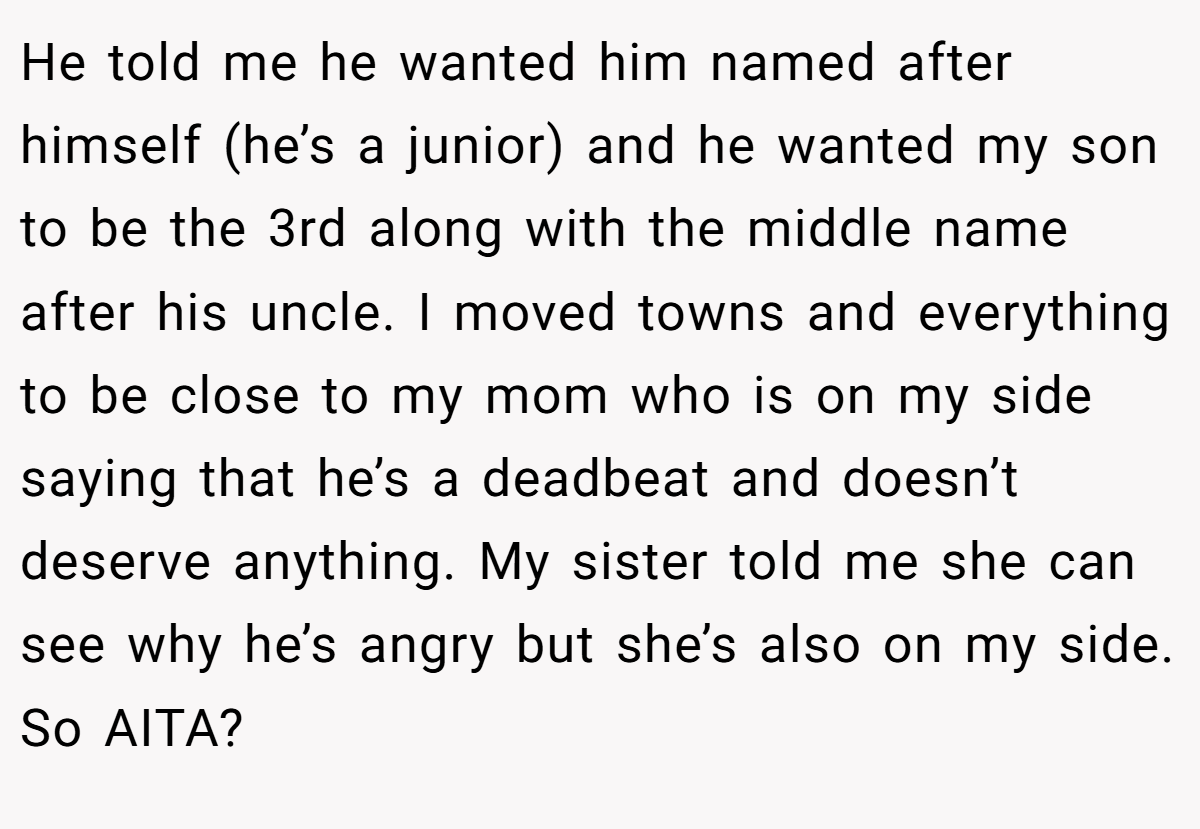He told me he wanted him named after himself (he’s a junior) and he wanted my son to be the 3rd along with the middle name after his uncle. I moved towns and everything to be close to my mom who is on my side saying that he’s a deadbeat and doesn’t deserve anything. My sister told me she can see why he’s angry but she’s also on my side. So AITA?