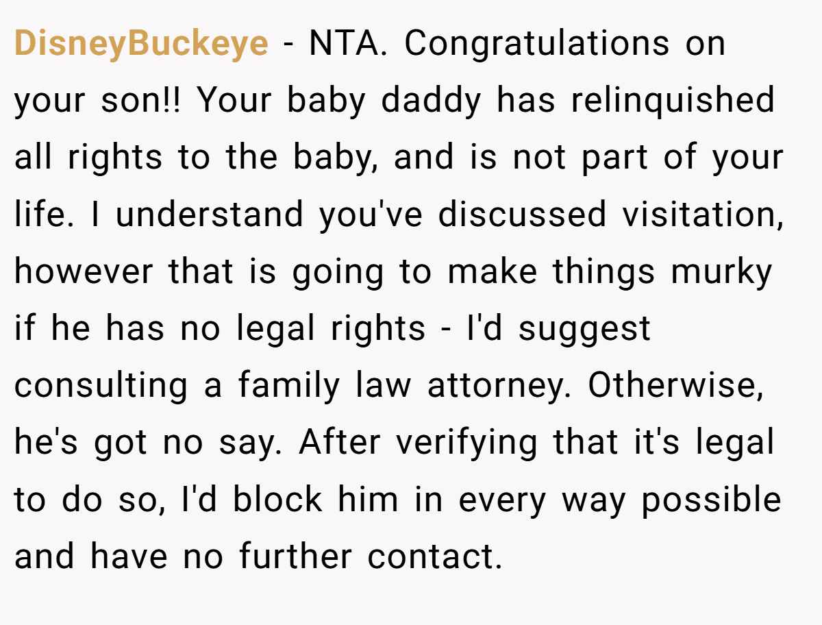 DisneyBuckeye − NTA. Congratulations on your son!! Your baby daddy has relinquished all rights to the baby, and is not part of your life. I understand you've discussed visitation, however that is going to make things murky if he has no legal rights - I'd suggest consulting a family law attorney. Otherwise, he's got no say. After verifying that it's legal to do so, I'd block him in every way possible and have no further contact.