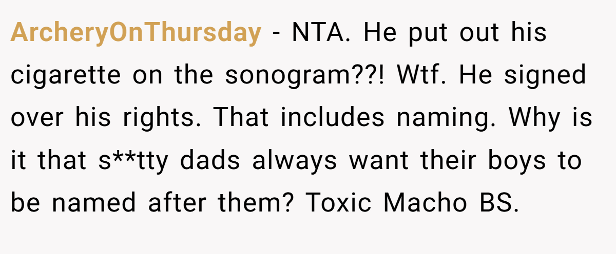 ArcheryOnThursday − NTA. He put out his cigarette on the sonogram??! Wtf. He signed over his rights. That includes naming. Why is it that s**tty dads always want their boys to be named after them? Toxic Macho BS.