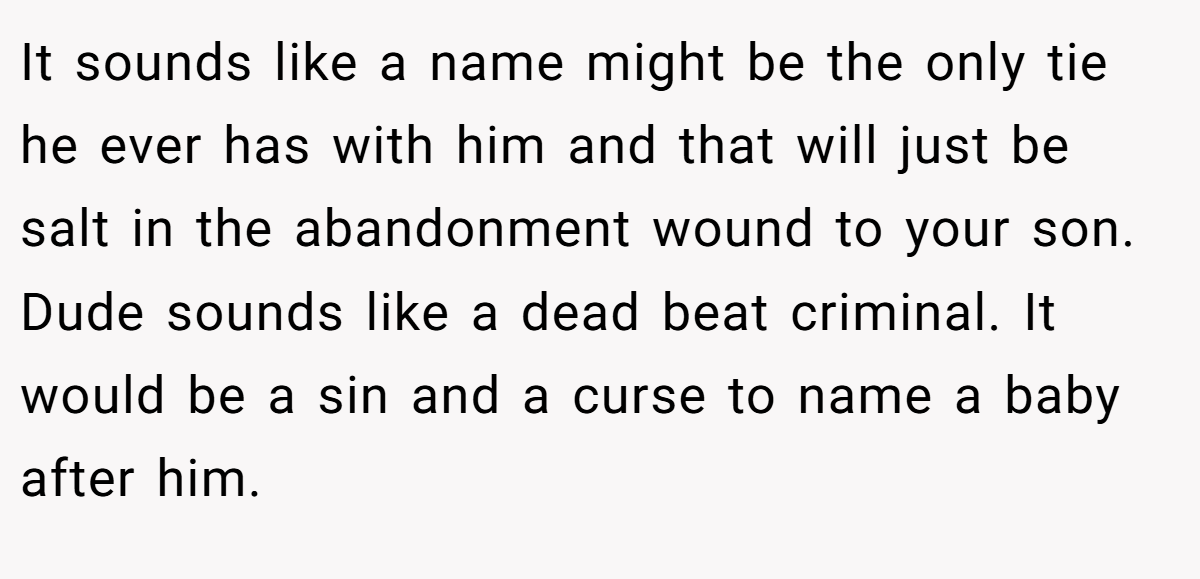 It sounds like a name might be the only tie he ever has with him and that will just be salt in the abandonment wound to your son. Dude sounds like a dead beat criminal. It would be a sin and a curse to name a baby after him.