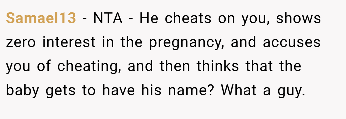 Samael13 − NTA - He cheats on you, shows zero interest in the pregnancy, and accuses you of cheating, and then thinks that the baby gets to have his name? What a guy.