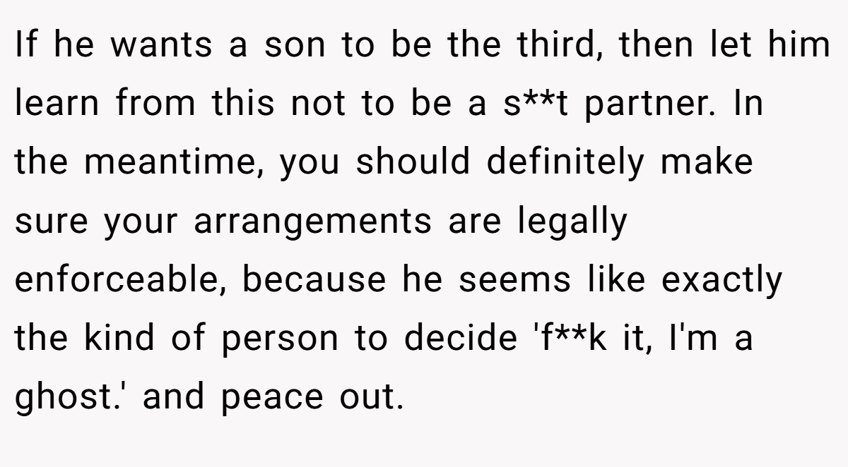 If he wants a son to be the third, then let him learn from this not to be a s**t partner. In the meantime, you should definitely make sure your arrangements are legally enforceable, because he seems like exactly the kind of person to decide 'f**k it, I'm a ghost.' and peace out.