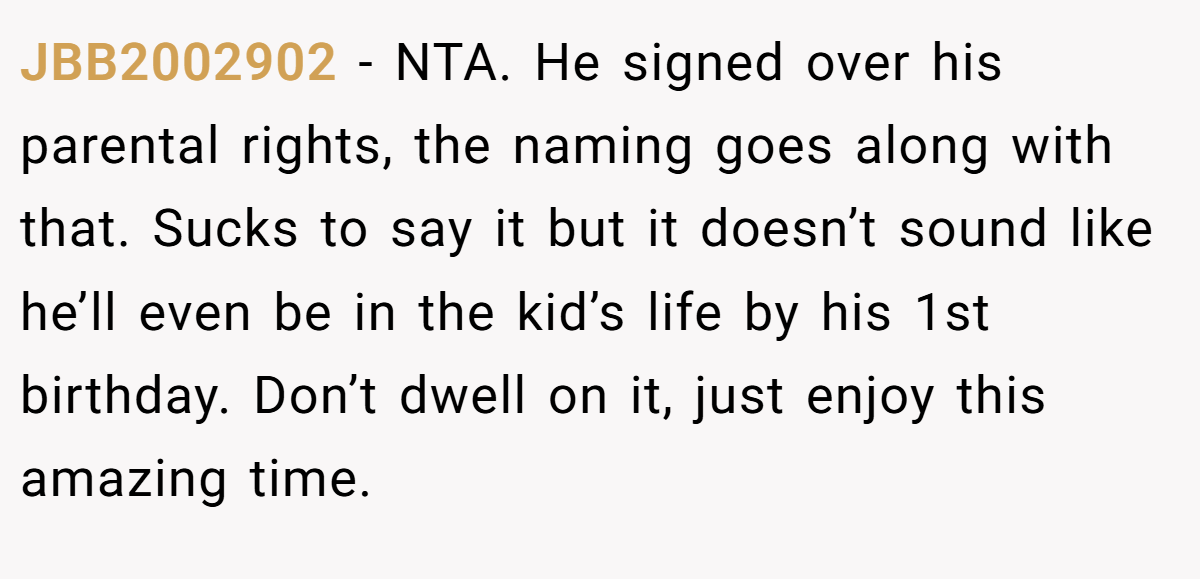 JBB2002902 − NTA. He signed over his parental rights, the naming goes along with that. Sucks to say it but it doesn’t sound like he’ll even be in the kid’s life by his 1st birthday. Don’t dwell on it, just enjoy this amazing time.