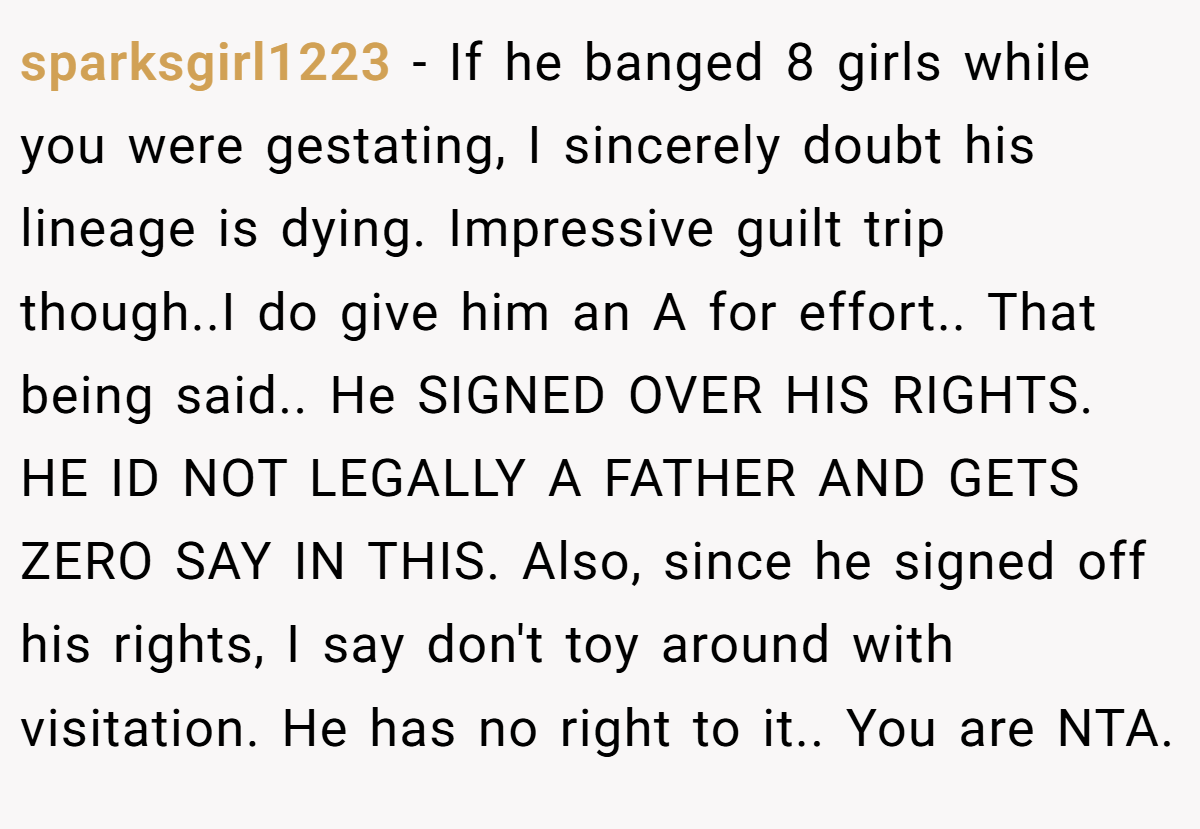 sparksgirl1223 − If he banged 8 girls while you were gestating, I sincerely doubt his lineage is dying. Impressive guilt trip though..I do give him an A for effort.. That being said.. He SIGNED OVER HIS RIGHTS. HE ID NOT LEGALLY A FATHER AND GETS ZERO SAY IN THIS. Also, since he signed off his rights, I say don't toy around with visitation. He has no right to it.. You are NTA.