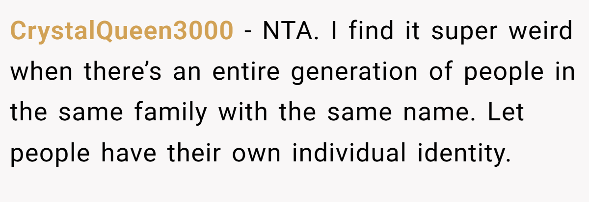 CrystalQueen3000 − NTA. I find it super weird when there’s an entire generation of people in the same family with the same name. Let people have their own individual identity.