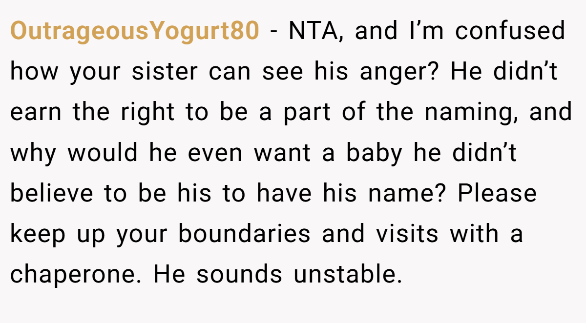 OutrageousYogurt80 − NTA, and I’m confused how your sister can see his anger? He didn’t earn the right to be a part of the naming, and why would he even want a baby he didn’t believe to be his to have his name? Please keep up your boundaries and visits with a chaperone. He sounds unstable.