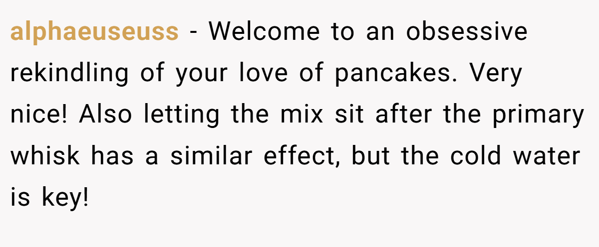 alphaeuseuss − Welcome to an obsessive rekindling of your love of pancakes. Very nice! Also letting the mix sit after the primary whisk has a similar effect, but the cold water is key!