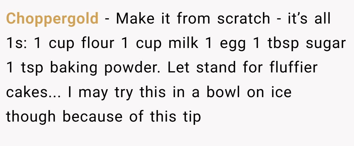 Choppergold − Make it from scratch - it’s all 1s: 1 cup flour 1 cup milk 1 egg 1 tbsp sugar 1 tsp baking powder. Let stand for fluffier cakes... I may try this in a bowl on ice though because of this tip