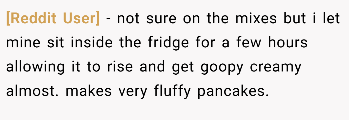 [Reddit User] − not sure on the mixes but i let mine sit inside the fridge for a few hours allowing it to rise and get goopy creamy almost. makes very fluffy pancakes.