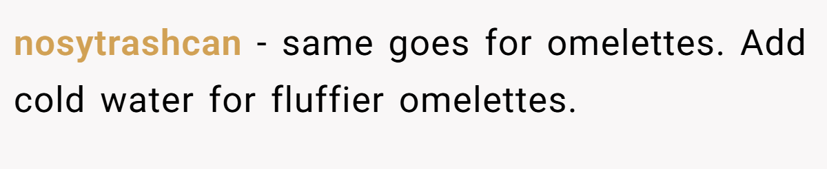 nosytrashcan − same goes for omelettes. Add cold water for fluffier omelettes.