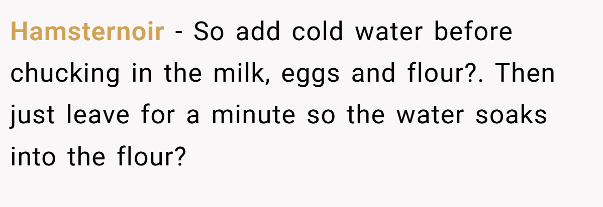 Hamsternoir − So add cold water before chucking in the milk, eggs and flour?. Then just leave for a minute so the water soaks into the flour?