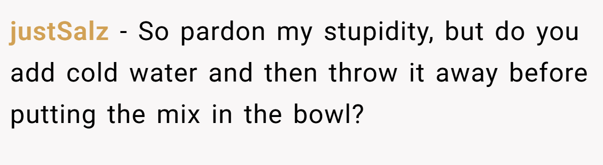 justSalz − So pardon my stupidity, but do you add cold water and then throw it away before putting the mix in the bowl?